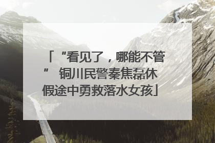 “看见了，哪能不管” 铜川民警秦焦磊休假途中勇救落水女孩