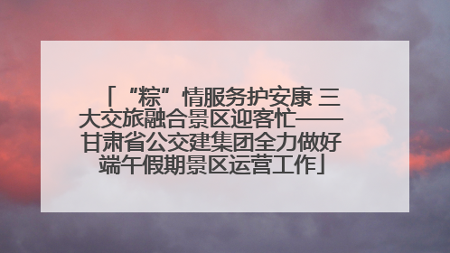 “粽”情服务护安康 三大交旅融合景区迎客忙——甘肃省公交建集团全力做好端午假期景区运营工作