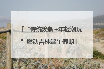 “传统焕新+年轻潮玩”燃动吉林端午假期