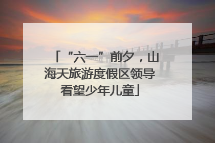 “六一”前夕，山海天旅游度假区领导看望少年儿童