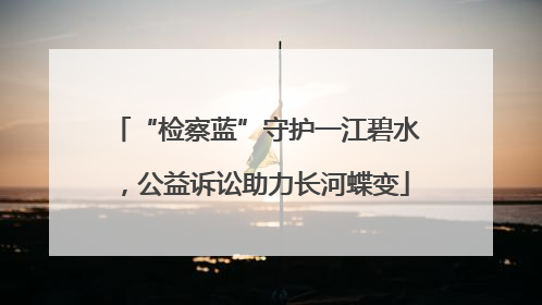 “检察蓝”守护一江碧水，公益诉讼助力长河蝶变