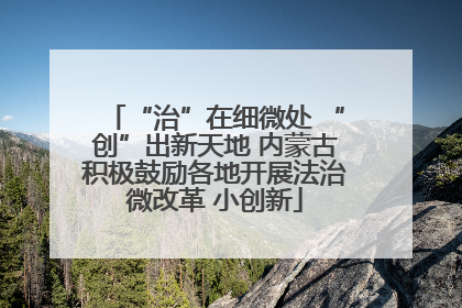 “治”在细微处 “创”出新天地 内蒙古积极鼓励各地开展法治微改革 小创新