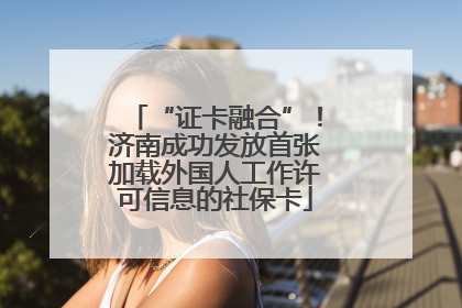 “证卡融合”！济南成功发放首张加载外国人工作许可信息的社保卡