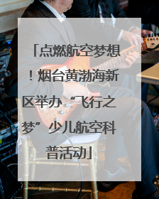 点燃航空梦想！烟台黄渤海新区举办“飞行之梦”少儿航空科普活动