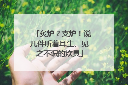 炙炉？支炉！说几件听着耳生、见之不识的炊具