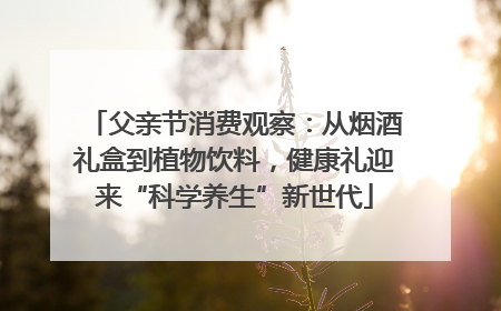 父亲节消费观察：从烟酒礼盒到植物饮料，健康礼迎来“科学养生”新世代