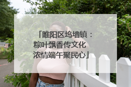 睢阳区坞墙镇：粽叶飘香传文化 浓情端午聚民心