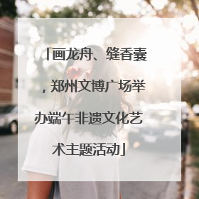 画龙舟、缝香囊，郑州文博广场举办端午非遗文化艺术主题活动