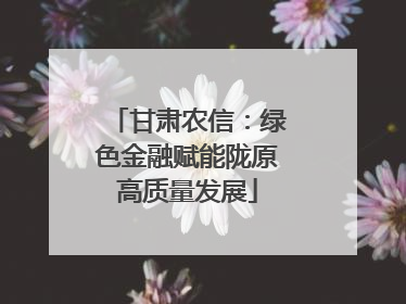 甘肃农信：绿色金融赋能陇原高质量发展