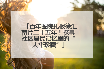 百年医院扎根徐汇南片二十五年！探寻社区居民记忆里的“大华珍藏”