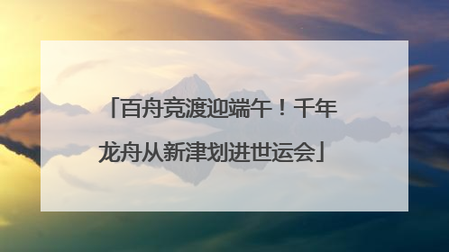 百舟竞渡迎端午！千年龙舟从新津划进世运会