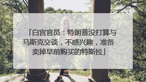 白宫官员：特朗普没打算与马斯克交谈，不感兴趣，准备卖掉早前购买的特斯拉