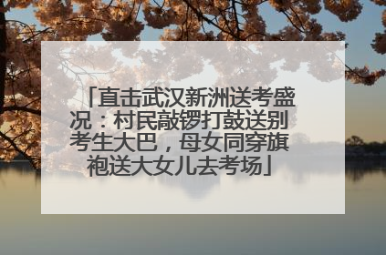 直击武汉新洲送考盛况：村民敲锣打鼓送别考生大巴，母女同穿旗袍送大女儿去考场