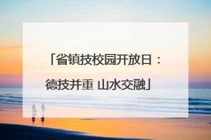 省镇技校园开放日：德技并重 山水交融