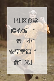 社区食堂暖心饭 “一老一小”安享幸福“食”光