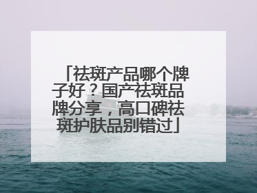 祛斑产品哪个牌子好？国产祛斑品牌分享，高口碑祛斑护肤品别错过