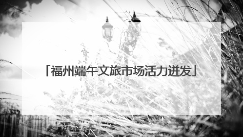 福州端午文旅市场活力迸发