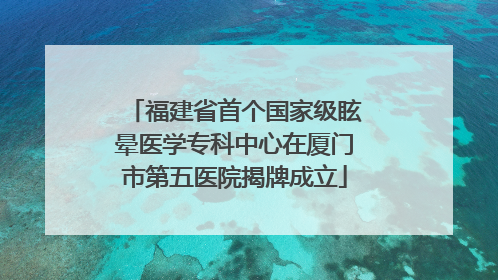 福建省首个国家级眩晕医学专科中心在厦门市第五医院揭牌成立
