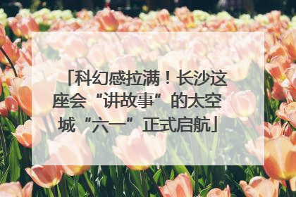 科幻感拉满！长沙这座会“讲故事”的太空城“六一”正式启航