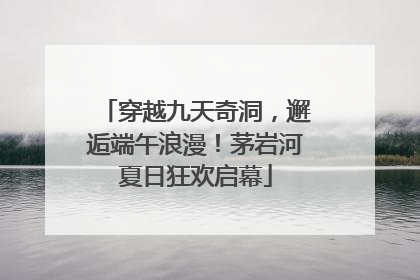 穿越九天奇洞，邂逅端午浪漫！茅岩河夏日狂欢启幕