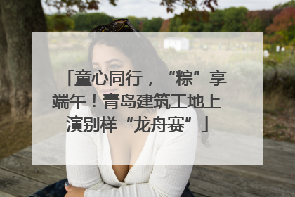 童心同行，“粽”享端午！青岛建筑工地上演别样“龙舟赛”