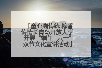 童心溯传统 粽香传情长青岛开放大学开展“端午+六一”双节文化宣讲活动