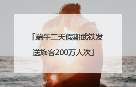 端午三天假期武铁发送旅客200万人次