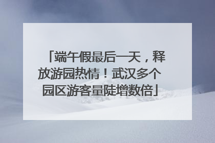 端午假最后一天，释放游园热情！武汉多个园区游客量陡增数倍