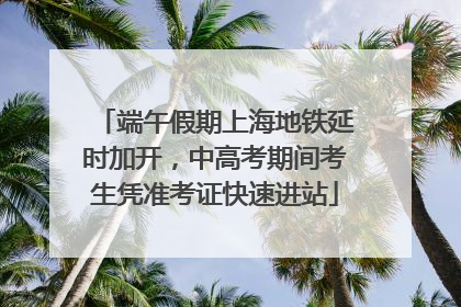 端午假期上海地铁延时加开，中高考期间考生凭准考证快速进站