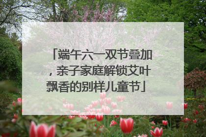 端午六一双节叠加，亲子家庭解锁艾叶飘香的别样儿童节