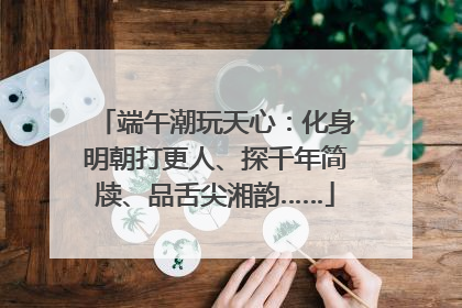 端午潮玩天心：化身明朝打更人、探千年简牍、品舌尖湘韵……