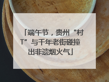 端午节，贵州“村T”与千年老街碰撞出非遗烟火气