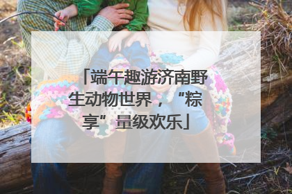端午趣游济南野生动物世界，“粽享”量级欢乐