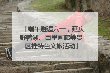 端午邂逅六一，延庆野鸭湖、百里画廊等景区推特色文旅活动