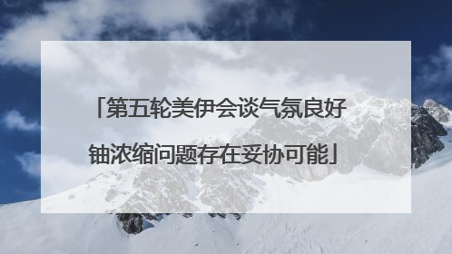 第五轮美伊会谈气氛良好 铀浓缩问题存在妥协可能