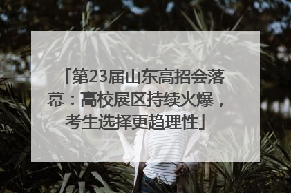 第23届山东高招会落幕：高校展区持续火爆，考生选择更趋理性