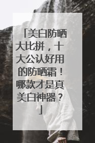 美白防晒大比拼，十大公认好用的防晒霜！哪款才是真美白神器？