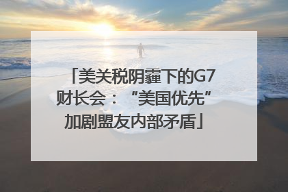 美关税阴霾下的G7财长会：“美国优先”加剧盟友内部矛盾