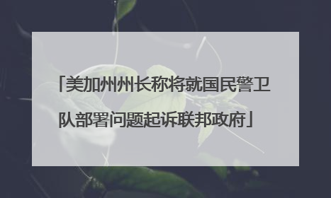 美加州州长称将就国民警卫队部署问题起诉联邦政府