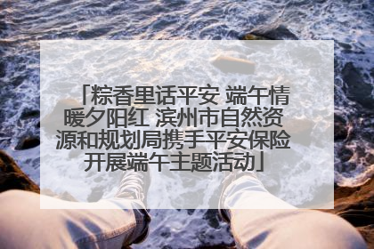 粽香里话平安 端午情暖夕阳红 滨州市自然资源和规划局携手平安保险开展端午主题活动