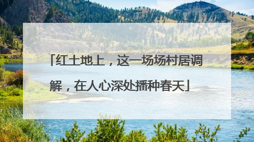 红土地上，这一场场村居调解，在人心深处播种春天