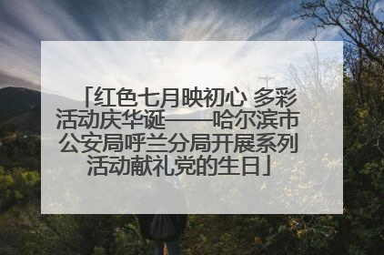 红色七月映初心 多彩活动庆华诞——哈尔滨市公安局呼兰分局开展系列活动献礼党的生日