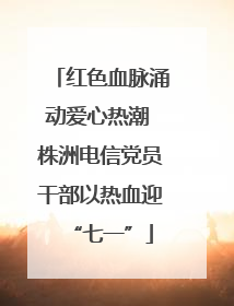 红色血脉涌动爱心热潮 株洲电信党员干部以热血迎“七一”