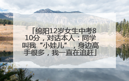 绵阳12岁女生中考810分，对话本人：同学叫我“小娃儿”，身边高手很多，我一直在追赶
