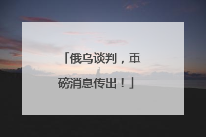 俄乌谈判，重磅消息传出！