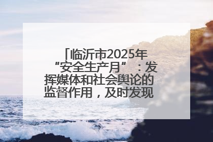 临沂市2025年“安全生产月”：发挥媒体和社会舆论的监督作用，及时发现并消除安全隐患