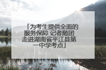 为考生提供全面的服务保障 记者随团走进湖南省平江县第一中学考点