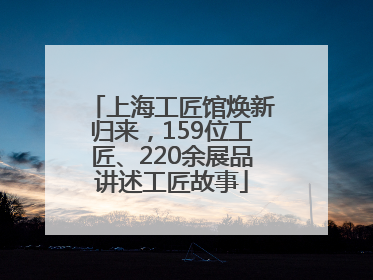 上海工匠馆焕新归来，159位工匠、220余展品讲述工匠故事