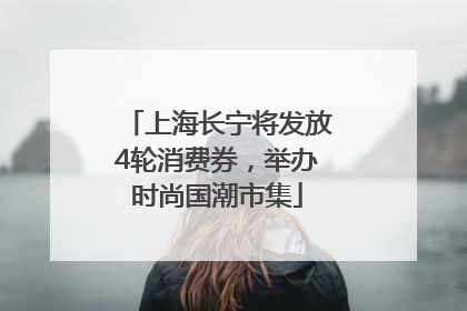上海长宁将发放4轮消费券，举办时尚国潮市集