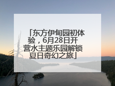 东方伊甸园初体验，6月28日开营水主题乐园解锁夏日奇幻之旅